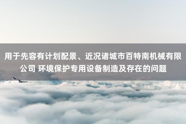 用于先容有计划配景、近况诸城市百特南机械有限公司 环境保护专用设备制造及存在的问题