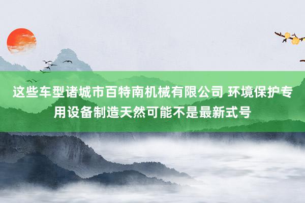 这些车型诸城市百特南机械有限公司 环境保护专用设备制造天然可能不是最新式号